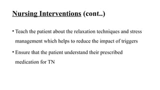 Nursing Interventions (cont..)
• Teach the patient about the relaxation techniques and stress
management which helps to reduce the impact of triggers
• Ensure that the patient understand their prescribed
medication for TN
 