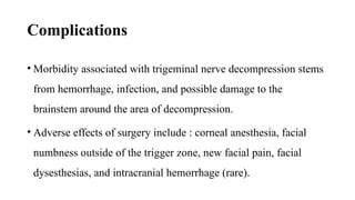 Complications
• Morbidity associated with trigeminal nerve decompression stems
from hemorrhage, infection, and possible damage to the
brainstem around the area of decompression.
• Adverse effects of surgery include : corneal anesthesia, facial
numbness outside of the trigger zone, new facial pain, facial
dysesthesias, and intracranial hemorrhage (rare).
 