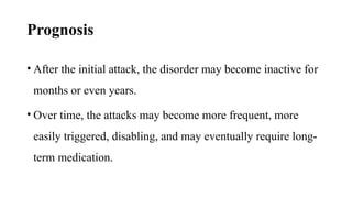 Prognosis
• After the initial attack, the disorder may become inactive for
months or even years.
• Over time, the attacks may become more frequent, more
easily triggered, disabling, and may eventually require long-
term medication.
 