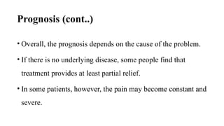 Prognosis (cont..)
• Overall, the prognosis depends on the cause of the problem.
• If there is no underlying disease, some people find that
treatment provides at least partial relief.
• In some patients, however, the pain may become constant and
severe.
 