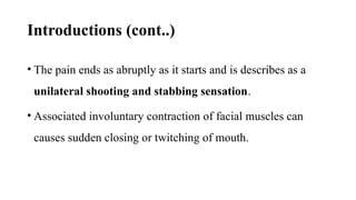 Introductions (cont..)
• The pain ends as abruptly as it starts and is describes as a
unilateral shooting and stabbing sensation.
• Associated involuntary contraction of facial muscles can
causes sudden closing or twitching of mouth.
 
