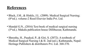 References
• Black, J.M., & Hinkle, J.L. (2009). Medical Surgical Nursing;
(8th
ed.). volume-2 Reed Elsevier India Pvt. Ltd.
• Mandal G.N., (2016) Text book of medical surgical nursing
(5th
ed.). Makalu publication house Dillibazzar, Kathmandu.
• Shrestha, H., Paudyal, P., & Giri, S. (2072). A textbook of
Medical Surgical Nursing I & II. 2nd (ed.), Kathmandu, Nepal:
Heritage Publishers & distributors Pvt. Ltd. 368-370.
 