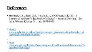 References
• Smeltzer, C.S., Bare, G.B, Hinkle, L.J., & Cheever, H.K (2011).
Brunner & suddarth’s Textbook of Medical – Surgical Nursing. 12th
(ed.). Wolters Kluwer Pvt. Ltd; 1973-1975
• https://
www.ninds.nih.gov/disorders/patient-caregiver-education/fact-sheets/t
rigeminal-neuralgia-factsheet
• https
://www.aans.org/Patients/Neurosurgical-Conditions-and-Treatments/Tr
igeminal-Neuralgia
 