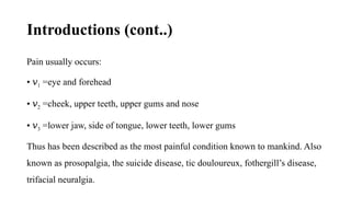 Introductions (cont..)
Pain usually occurs:
• 𝑣1 =eye and forehead
• 𝑣2 =cheek, upper teeth, upper gums and nose
• 𝑣3 =lower jaw, side of tongue, lower teeth, lower gums
Thus has been described as the most painful condition known to mankind. Also
known as prosopalgia, the suicide disease, tic douloureux, fothergill’s disease,
trifacial neuralgia.
 