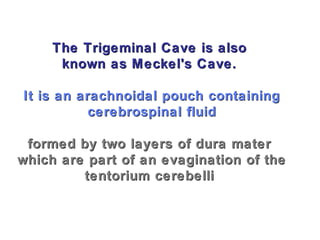 The Trigeminal Cave is alsoThe Trigeminal Cave is also
known as Meckel's Cave.known as Meckel's Cave.
It is an arachnoidal pouch containingIt is an arachnoidal pouch containing
cerebrospinal fluidcerebrospinal fluid
formed by two layers of dura materformed by two layers of dura mater
which are part of an evagination of thewhich are part of an evagination of the
tentorium cerebellitentorium cerebelli
 