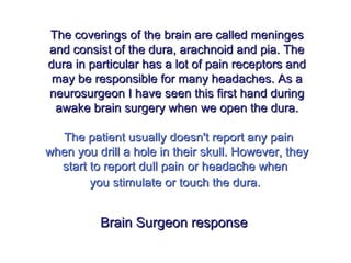 The coverings of the brain are called meningesThe coverings of the brain are called meninges
and consist of the dura, arachnoid and pia. Theand consist of the dura, arachnoid and pia. The
dura in particular has a lot of pain receptors anddura in particular has a lot of pain receptors and
may be responsible for many headaches. As amay be responsible for many headaches. As a
neurosurgeon I have seen this first hand duringneurosurgeon I have seen this first hand during
awake brain surgery when we open the dura.awake brain surgery when we open the dura.
The patient usually doesn't report any painThe patient usually doesn't report any pain
when you drill a hole in their skull. However, theywhen you drill a hole in their skull. However, they
start to report dull pain or headache whenstart to report dull pain or headache when
you stimulate or touch the dura.you stimulate or touch the dura.
Brain Surgeon responseBrain Surgeon response
 