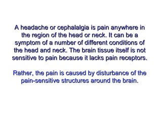 A headache or cephalalgia is pain anywhere inA headache or cephalalgia is pain anywhere in
the region of the head or neck. It can be athe region of the head or neck. It can be a
symptom of a number of different conditions ofsymptom of a number of different conditions of
the head and neck. The brain tissue itself is notthe head and neck. The brain tissue itself is not
sensitive to pain because it lacks pain receptors.sensitive to pain because it lacks pain receptors.
Rather, the pain is caused by disturbance of theRather, the pain is caused by disturbance of the
pain-sensitive structures around the brain.pain-sensitive structures around the brain.
 