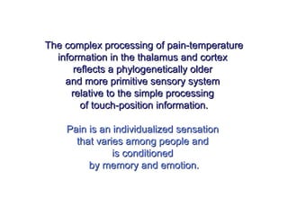 The complex processing of pain-temperatureThe complex processing of pain-temperature
information in the thalamus and cortexinformation in the thalamus and cortex
reflects a phylogenetically olderreflects a phylogenetically older
and more primitive sensory systemand more primitive sensory system
relative to the simple processingrelative to the simple processing
of touch-position information.of touch-position information.
Pain is an individualized sensationPain is an individualized sensation
that varies among people andthat varies among people and
is conditionedis conditioned
by memory and emotion.by memory and emotion.
 