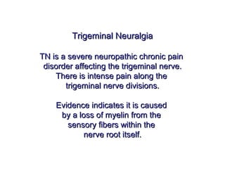 Trigeminal NeuralgiaTrigeminal Neuralgia
TN is a severe neuropathic chronic painTN is a severe neuropathic chronic pain
disorder affecting the trigeminal nerve.disorder affecting the trigeminal nerve.
There is intense pain along theThere is intense pain along the
trigeminal nerve divisions.trigeminal nerve divisions.
Evidence indicates it is causedEvidence indicates it is caused
by a loss of myelin from theby a loss of myelin from the
sensory fibers within thesensory fibers within the
nerve root itself.nerve root itself.
 