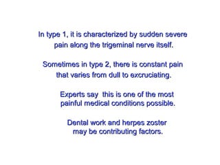 In type 1, it is characterized by sudden severeIn type 1, it is characterized by sudden severe
pain along the trigeminal nerve itself.pain along the trigeminal nerve itself.
Sometimes in type 2, there is constant painSometimes in type 2, there is constant pain
that varies from dull to excruciating.that varies from dull to excruciating.
Experts say this is one of the mostExperts say this is one of the most
painful medical conditions possible.painful medical conditions possible.
Dental work and herpes zosterDental work and herpes zoster
may be contributing factors.may be contributing factors.
 
