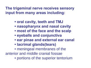 The trigeminal nerve receives sensory
input from many areas including:
• oral cavity, teeth and TMJ
• nasopharynx and nasal cavity
• most of the face and the scalp
• eyeballs and conjunctiva
• ear pinae and external ear canal
• lacrimal glands(tears)
• meningeal membranes of the
anterior and middle cranial fossae
• portions of the superior tentorium
 