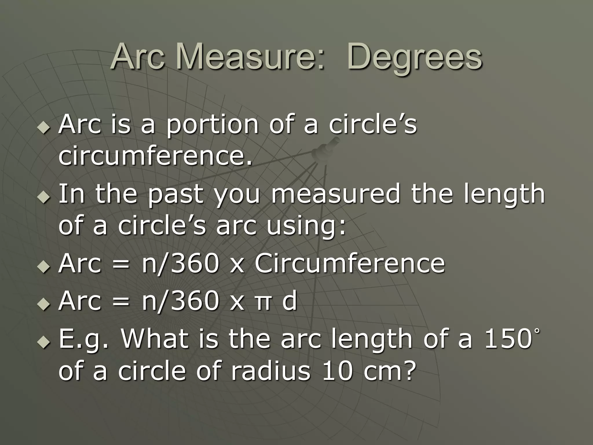 Arc Measure: Degrees
 Arc is a portion of a circle’s
circumference.
 In the past you measured the length
of a circle’s arc using:
 Arc = n/360 x Circumference
 Arc = n/360 x π d
 E.g. What is the arc length of a 150˚
of a circle of radius 10 cm?
 