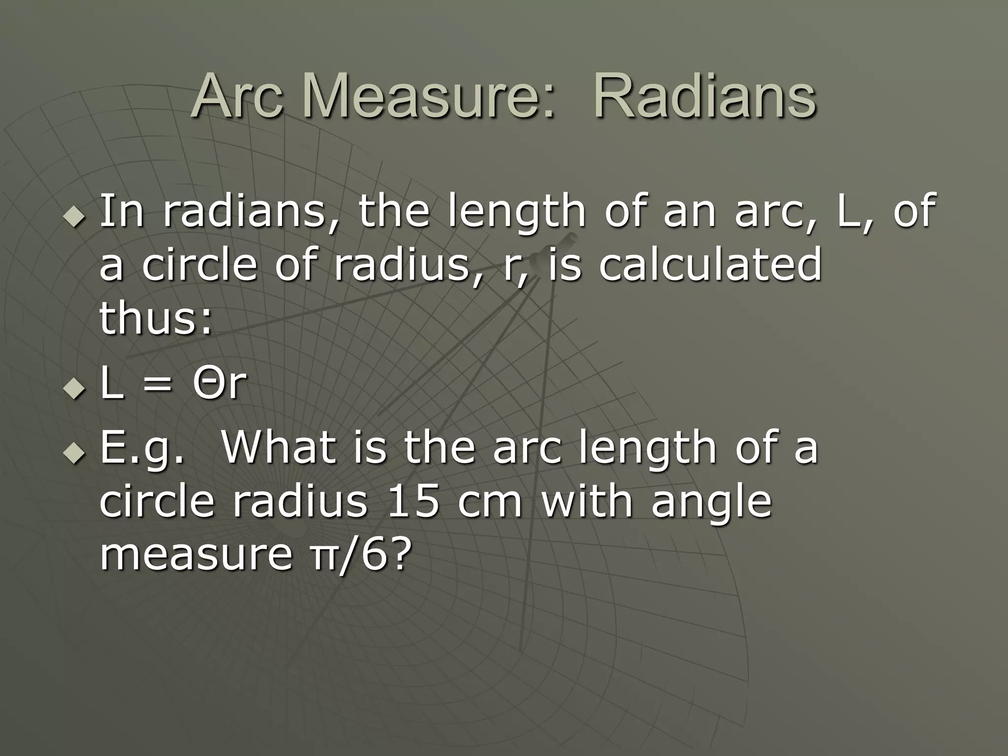 Arc Measure: Radians
 In radians, the length of an arc, L, of
a circle of radius, r, is calculated
thus:
 L = Θr
 E.g. What is the arc length of a
circle radius 15 cm with angle
measure π/6?
 