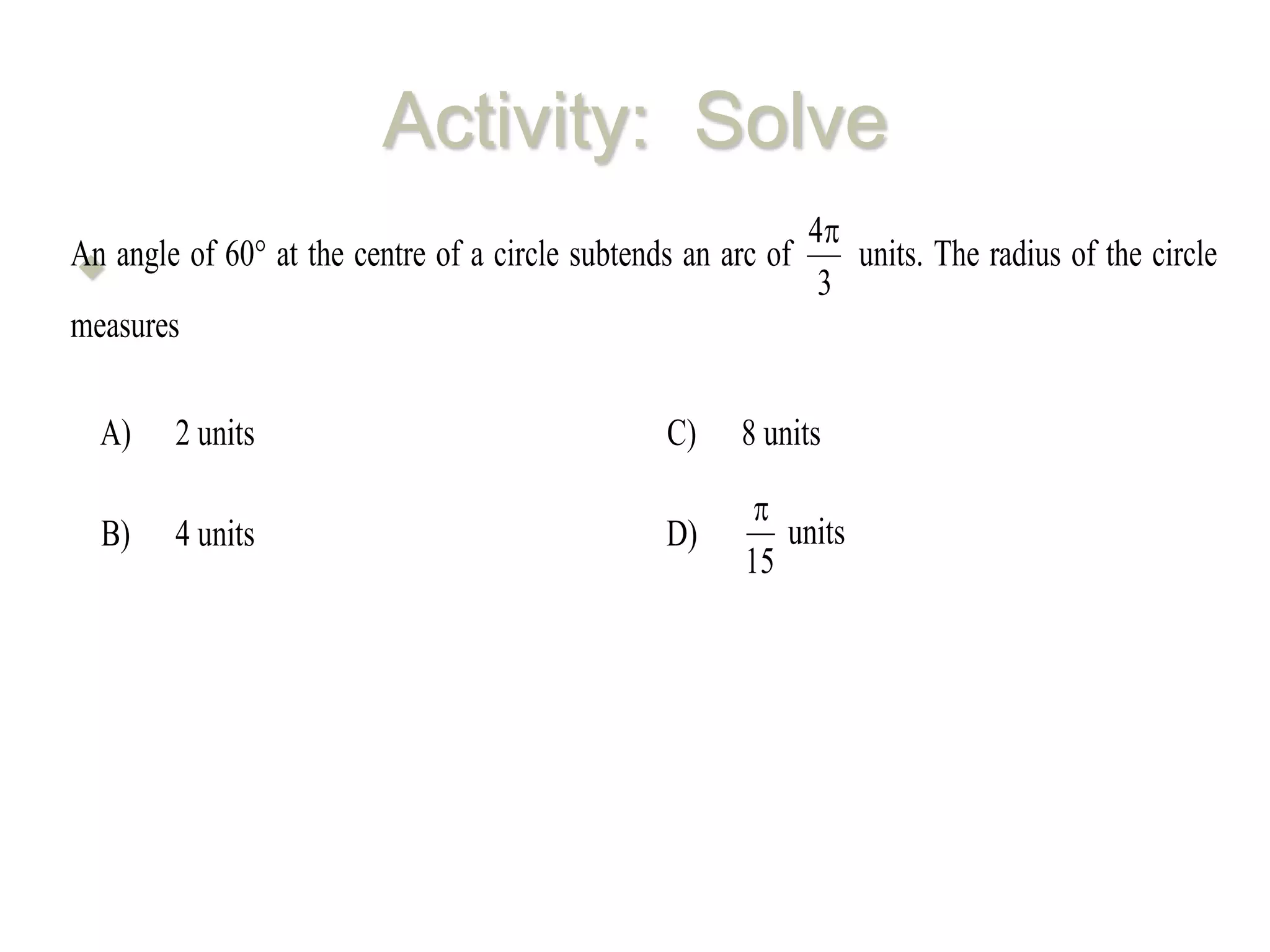Activity: Solve
An angle of 60 at the centre of a circle subtends an arc of
3
4
units. The radius of the circle
measures
A) 2 units C) 8 units
B) 4 units D)
15

units
 