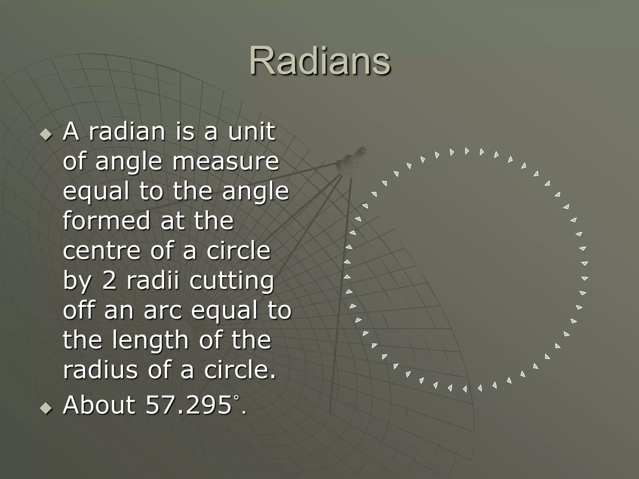 Radians
 A radian is a unit
of angle measure
equal to the angle
formed at the
centre of a circle
by 2 radii cutting
off an arc equal to
the length of the
radius of a circle.
 About 57.295˚.
 