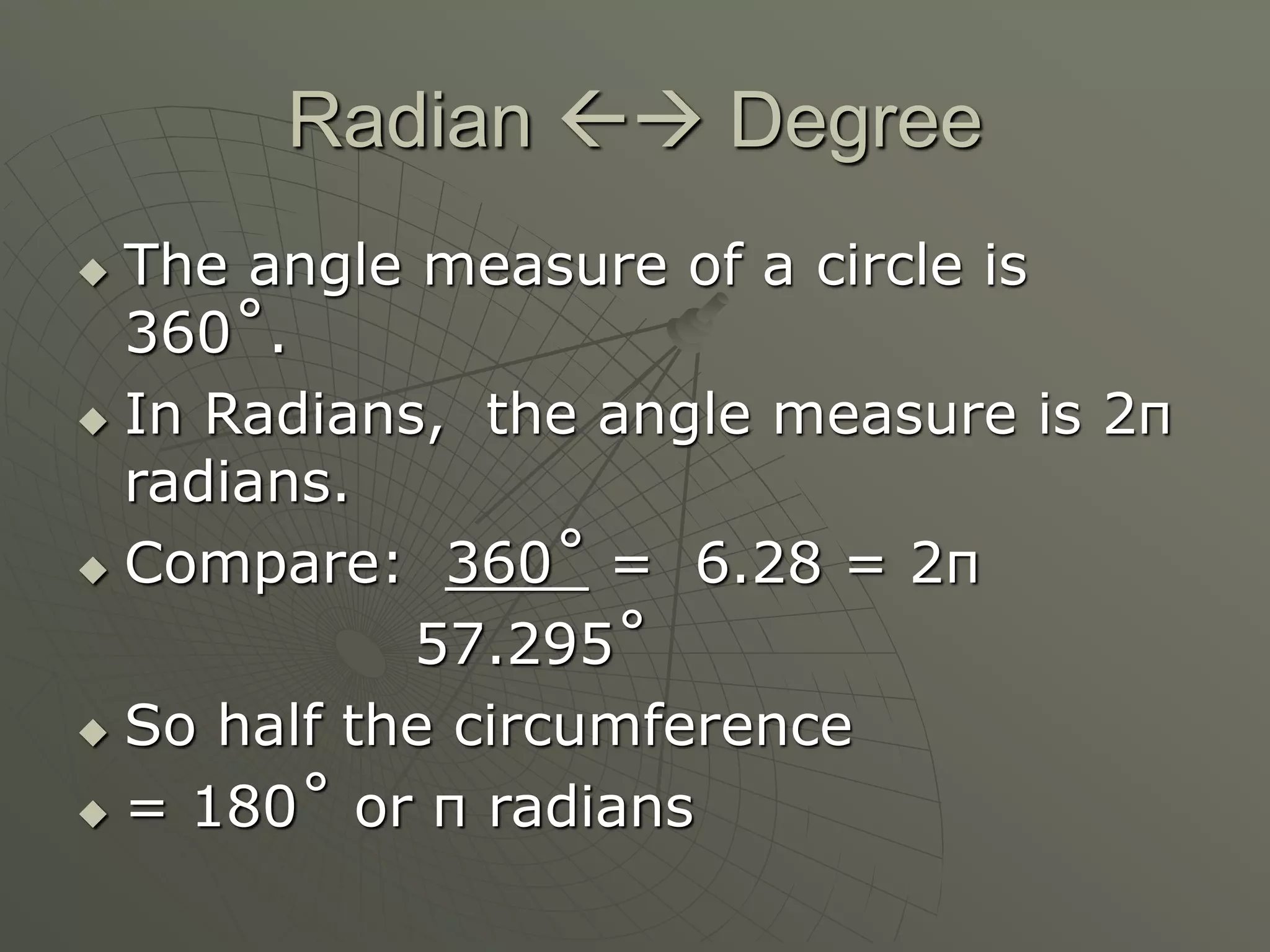 Radian  Degree
 The angle measure of a circle is
360˚.
 In Radians, the angle measure is 2π
radians.
 Compare: 360˚ = 6.28 = 2π
57.295˚
 So half the circumference
 = 180˚ or π radians
 