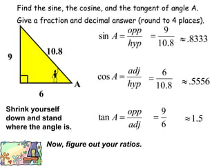 Find the sine, the cosine, and the tangent of angle A.
Give a fraction and decimal answer (round to 4 places).
hyp
opp
A 
sin
8
.
10
9
 8333
.

hyp
adj
A 
cos
8
.
10
6
 5556
.

adj
opp
A 
tan
6
9
 5
.
1

9
6
10.8
A
Shrink yourself
down and stand
where the angle is.
Now, figure out your ratios.
 