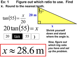 Ex: 1 Figure out which ratio to use. Find
x. Round to the nearest tenth.

55
20 m
x
 
20
55
tan
x

m
6
.
28

x
  x

55
tan
20
tan
20 55 )
Shrink yourself
down and stand
where the angle is.
Now, figure out
which trig ratio
you have and set
up the problem.
 