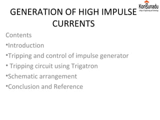 GENERATION OF HIGH IMPULSE
CURRENTS
Contents
•Introduction
•Tripping and control of impulse generator
• Tripping circuit using Trigatron
•Schematic arrangement
•Conclusion and Reference
 