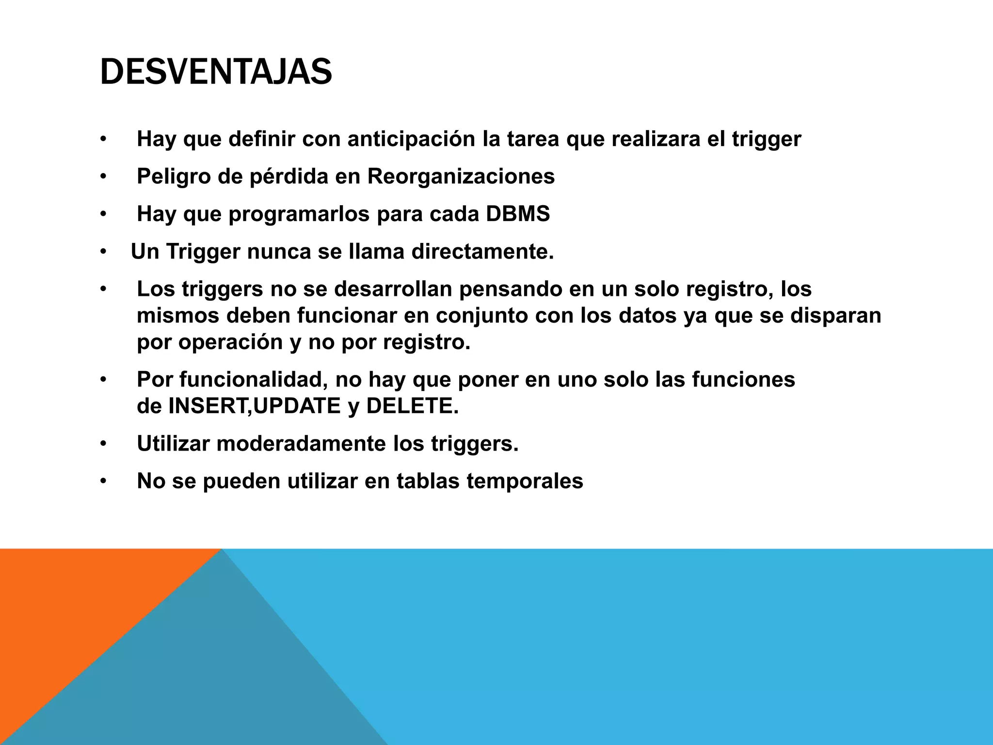 DESVENTAJAS
•   Hay que definir con anticipación la tarea que realizara el trigger
•   Peligro de pérdida en Reorganizaciones
•   Hay que programarlos para cada DBMS
•   Un Trigger nunca se llama directamente.
•   Los triggers no se desarrollan pensando en un solo registro, los
    mismos deben funcionar en conjunto con los datos ya que se disparan
    por operación y no por registro.
•   Por funcionalidad, no hay que poner en uno solo las funciones
    de INSERT,UPDATE y DELETE.
•   Utilizar moderadamente los triggers.
•   No se pueden utilizar en tablas temporales
 