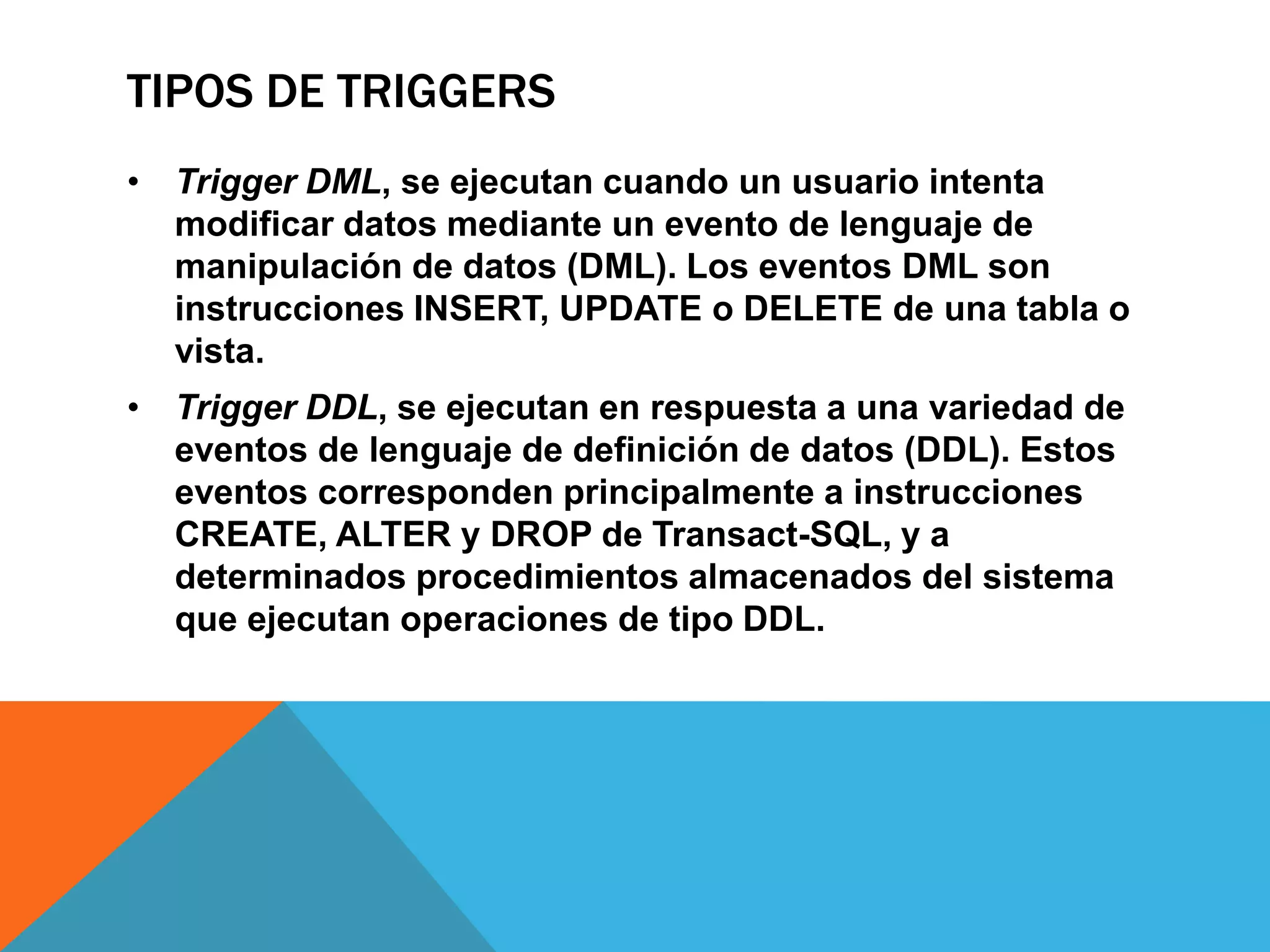 TIPOS DE TRIGGERS
• Trigger DML, se ejecutan cuando un usuario intenta
  modificar datos mediante un evento de lenguaje de
  manipulación de datos (DML). Los eventos DML son
  instrucciones INSERT, UPDATE o DELETE de una tabla o
  vista.
• Trigger DDL, se ejecutan en respuesta a una variedad de
  eventos de lenguaje de definición de datos (DDL). Estos
  eventos corresponden principalmente a instrucciones
  CREATE, ALTER y DROP de Transact-SQL, y a
  determinados procedimientos almacenados del sistema
  que ejecutan operaciones de tipo DDL.
 