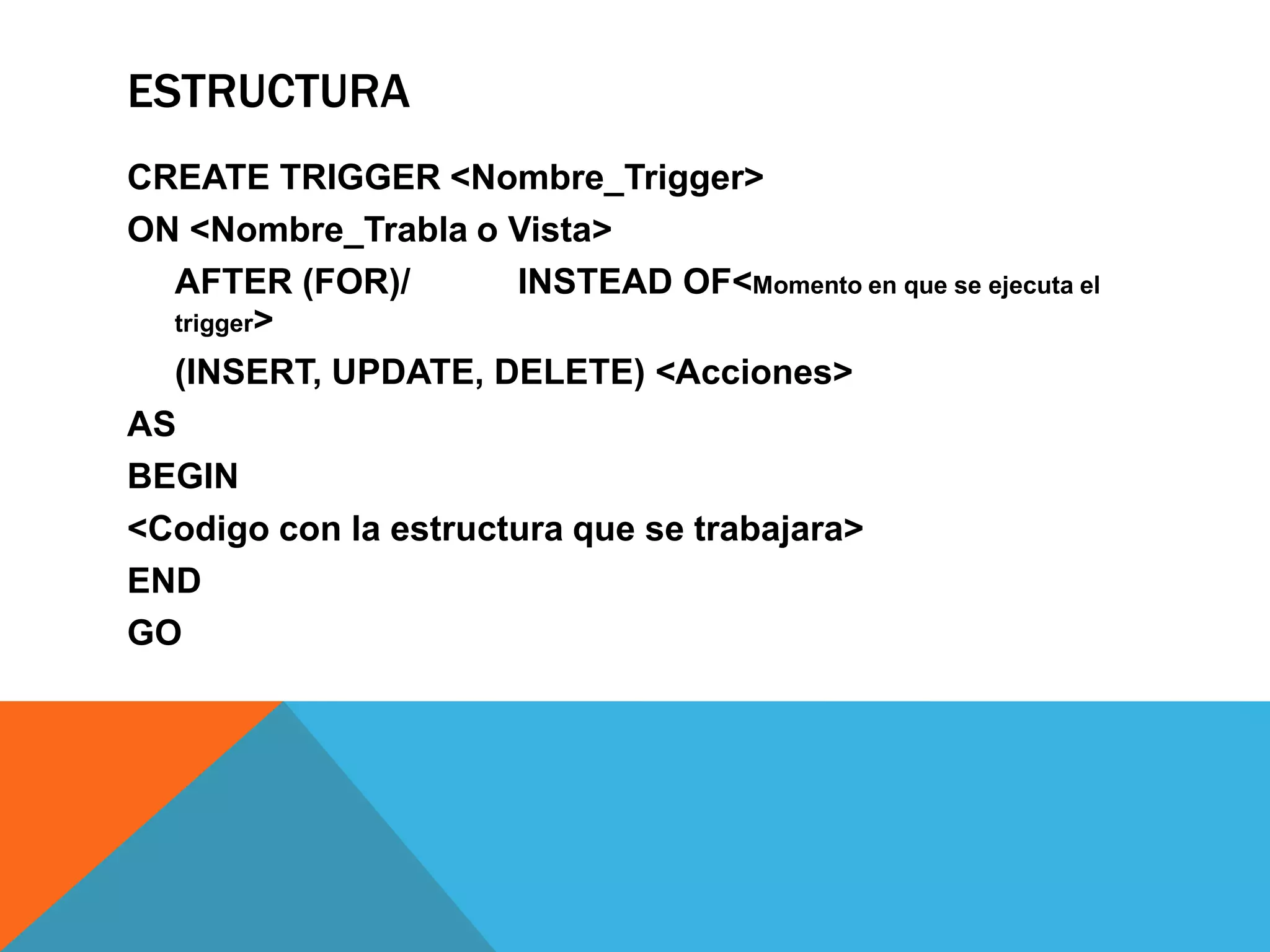 ESTRUCTURA
CREATE TRIGGER <Nombre_Trigger>
ON <Nombre_Trabla o Vista>
  AFTER (FOR)/        INSTEAD OF<Momento en que se ejecuta el
  trigger>

  (INSERT, UPDATE, DELETE) <Acciones>
AS
BEGIN
<Codigo con la estructura que se trabajara>
END
GO
 