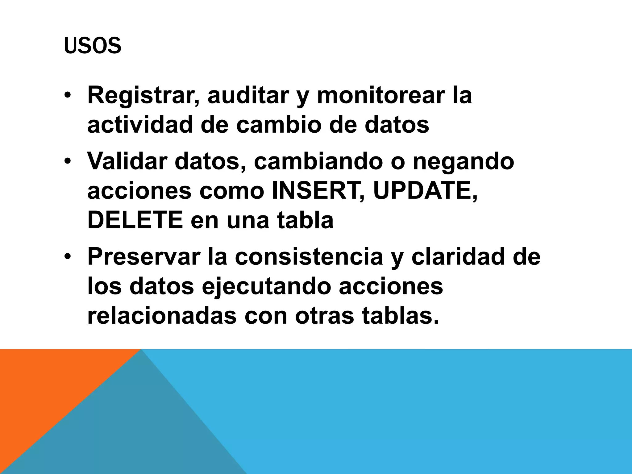 USOS

• Registrar, auditar y monitorear la
  actividad de cambio de datos
• Validar datos, cambiando o negando
  acciones como INSERT, UPDATE,
  DELETE en una tabla
• Preservar la consistencia y claridad de
  los datos ejecutando acciones
  relacionadas con otras tablas.
 