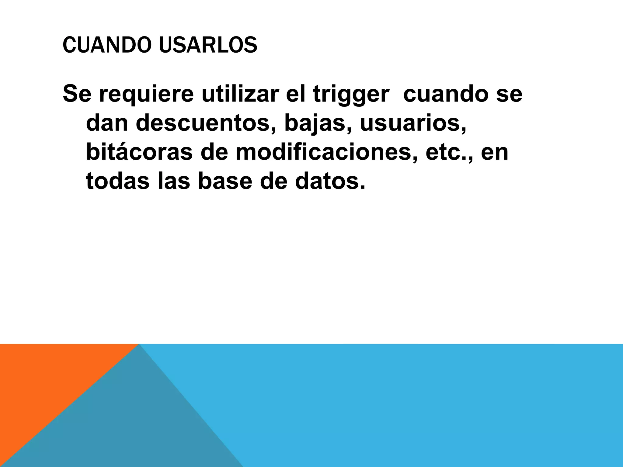 CUANDO USARLOS

Se requiere utilizar el trigger cuando se
  dan descuentos, bajas, usuarios,
  bitácoras de modificaciones, etc., en
  todas las base de datos.
 