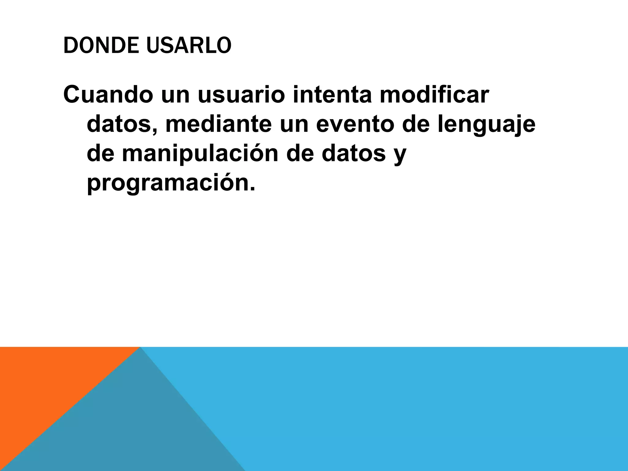 DONDE USARLO

Cuando un usuario intenta modificar
 datos, mediante un evento de lenguaje
 de manipulación de datos y
 programación.
 