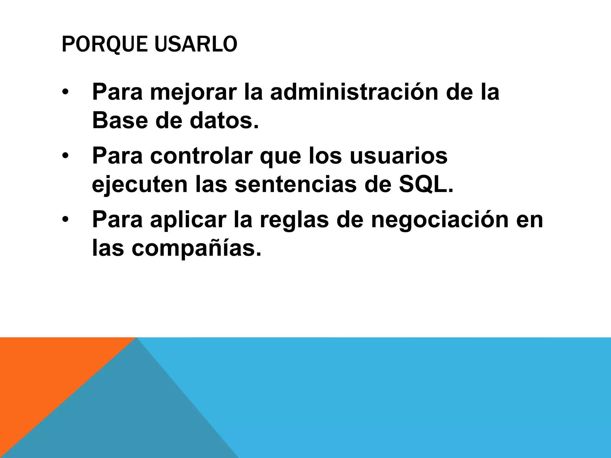 PORQUE USARLO

• Para mejorar la administración de la
  Base de datos.
• Para controlar que los usuarios
  ejecuten las sentencias de SQL.
• Para aplicar la reglas de negociación en
  las compañías.
 