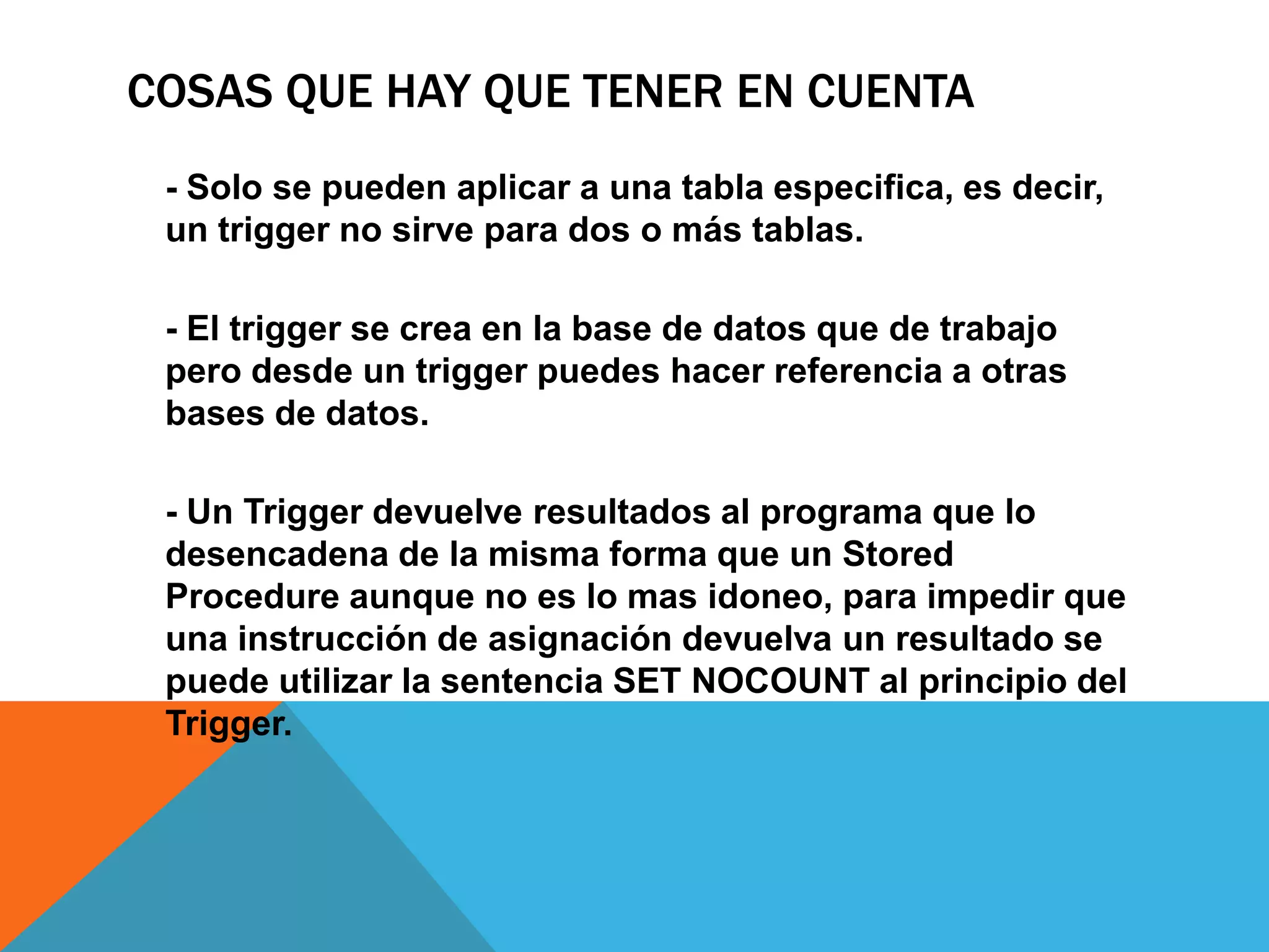 COSAS QUE HAY QUE TENER EN CUENTA
 - Solo se pueden aplicar a una tabla especifica, es decir,
 un trigger no sirve para dos o más tablas.

 - El trigger se crea en la base de datos que de trabajo
 pero desde un trigger puedes hacer referencia a otras
 bases de datos.

 - Un Trigger devuelve resultados al programa que lo
 desencadena de la misma forma que un Stored
 Procedure aunque no es lo mas idoneo, para impedir que
 una instrucción de asignación devuelva un resultado se
 puede utilizar la sentencia SET NOCOUNT al principio del
 Trigger.
 