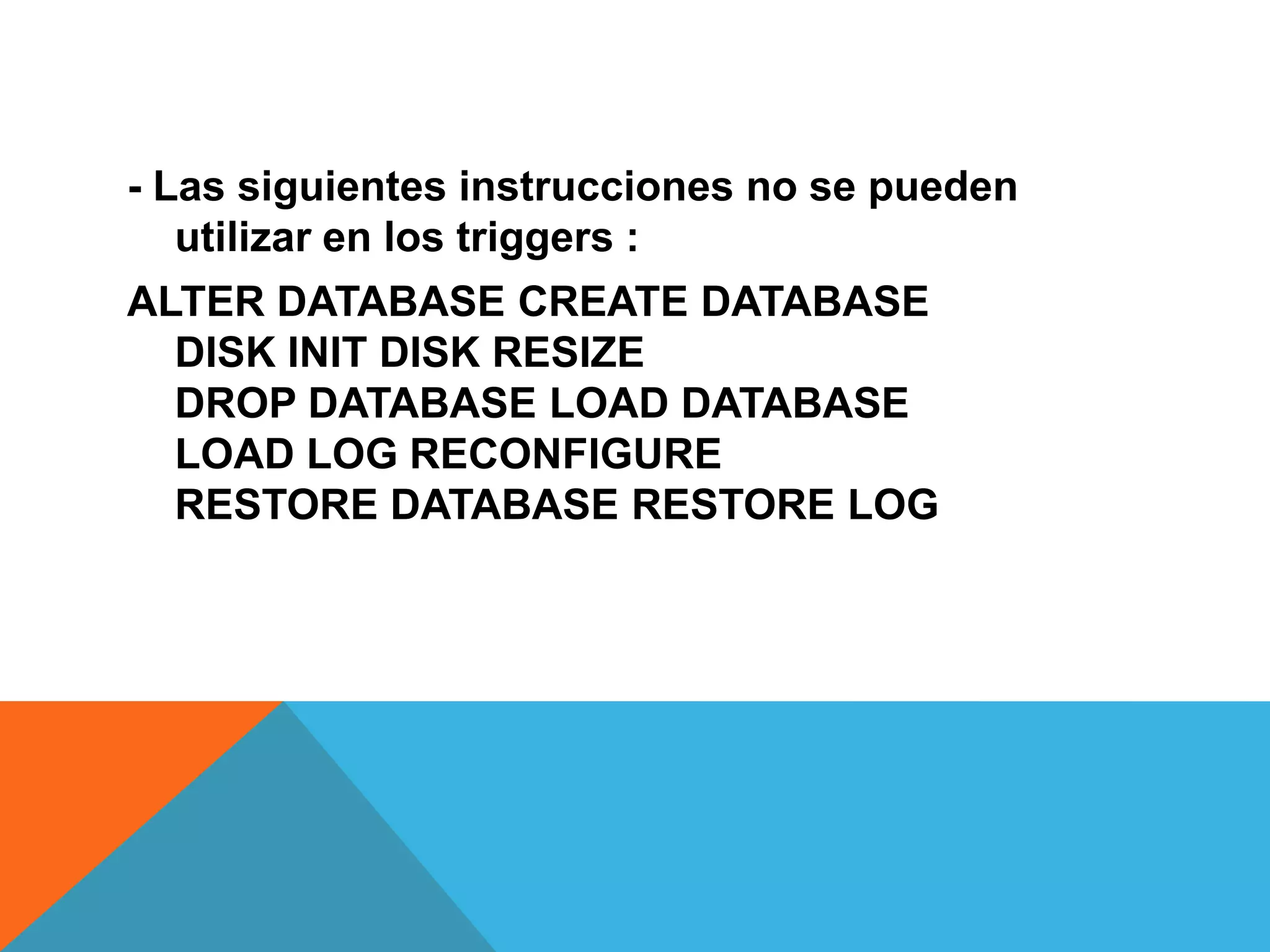 - Las siguientes instrucciones no se pueden
   utilizar en los triggers :
ALTER DATABASE CREATE DATABASE
  DISK INIT DISK RESIZE
  DROP DATABASE LOAD DATABASE
  LOAD LOG RECONFIGURE
  RESTORE DATABASE RESTORE LOG
 