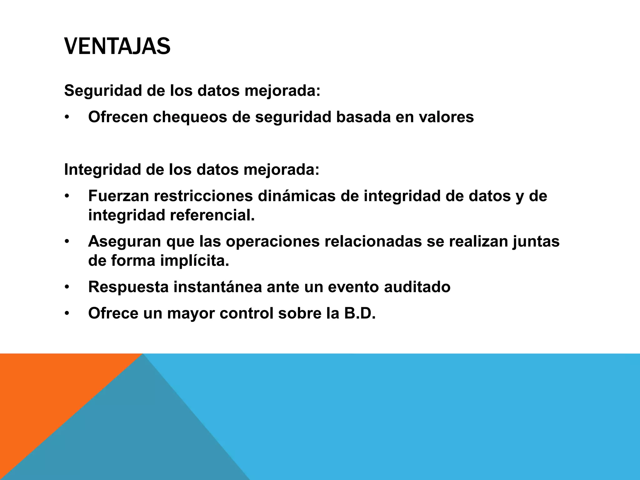 VENTAJAS
Seguridad de los datos mejorada:
•   Ofrecen chequeos de seguridad basada en valores


Integridad de los datos mejorada:
•   Fuerzan restricciones dinámicas de integridad de datos y de
    integridad referencial.
•   Aseguran que las operaciones relacionadas se realizan juntas
    de forma implícita.
•   Respuesta instantánea ante un evento auditado
•   Ofrece un mayor control sobre la B.D.
 