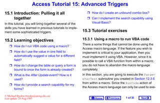 Access Tutorial 15: Advanced Triggers
15.1 Introduction: Pulling it all                              How do I create an unbound combo box?
     together                                                  Can I implement the search capability using
In this tutorial, you will bring together several of the        Visual Basic?
skills you have learned in previous tutorials to imple-
ment some sophisticated triggers.                          15.3 Tutorial exercises

15.2 Learning objectives                                   15.3.1 Using a macro to run VBA code
                                                           There a some things that cannot be done using the
    How do I run VBA code using a macro?
                                                           Access macro language. If the feature you wish to
    How do I use the value in one field to                implement is critical to your application, then you
     automatically suggest a value for a different         must implement it using VBA. However, since it is
     field?                                                possible to call a VBA function from within a macro,
    How do I change the table or query a form is          you do not have to abandon the macro language
     bound to once the form is already created?            completely.
    What is the After Update event? How is it             In this section, you are going to execute the Param-
     used?                                                 eterTest subroutine you created in Section 12.3.6
                                                           from within a macro. Since the RunCode action of
    How do I provide a search capability for my
                                                           the Access macro language can only be used to exe-
     forms?

© Michael Brydon (brydon@unixg.ubc.ca)
Last update: 25-Aug-1997                                            Home     Previous     1 o f 33   Next
 