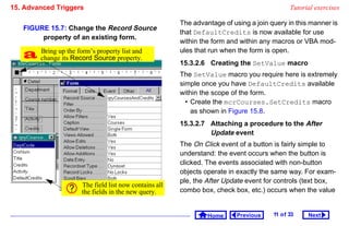 15. Advanced Triggers                                                                         Tutorial exercises

                                                        The advantage of using a join query in this manner is
   FIGURE 15.7: Change the Record Source
                                                        that DefaultCredits is now available for use
        property of an existing form.
                                                        within the form and within any macros or VBA mod-

    changeup the form’sSource property.
     Bring
            its Record
                         property list and              ules that run when the form is open.
                                                        15.3.2.6 Creating the SetValue macro
                                                        The SetValue macro you require here is extremely
                                                        simple once you have DefaultCredits available
                                                        within the scope of the form.
                                                          • Create the mcrCourses.SetCredits macro
                                                            as shown in Figure 15.8.
                                                        15.3.2.7 Attaching a procedure to the After
                                                                 Update event
                                                        The On Click event of a button is fairly simple to
                                                        understand: the event occurs when the button is
                                                        clicked. The events associated with non-button
                                                        objects operate in exactly the same way. For exam-
                                                        ple, the After Update event for controls (text box,
                      The field list now contains all
                      the fields in the new query.      combo box, check box, etc.) occurs when the value


                                                                 Home      Previous    11 o f 33    Next
 