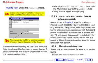 15. Advanced Triggers                                                                             Tutorial exercises

                                                            • Attach the mcrCourses.SetCredits macro to
   FIGURE 15.8: Create the SetValue macro.
                                                              the After Update event of the Activity field.
                                                            • Verify that the trigger works properly.
   and a named macro called SetCredits.
    Create a macro group called mcrCourses
                                                           15.3.3 Use an unbound combo box to
                                                                  automate search
                                                           As mentioned in Tutorial 8, a combo box has no
                                                           intrinsic search capability. However, the idea of scan-
                                                           ning a short list of key values, selecting a value, and
                                                           having all the information associated with that record
                                                           pop on to the screen is so basic that in Access ver-
                                                           sion 7.0 and above, this capability is included in the
                                                           combo box wizard. In this tutorial, we will look at a
   or simplyuse the builder to set the arguments
    You can
              type in the names of the fields.
                                                           couple of different means of creating a combo boxes
                                                           for search from scratch.
of the control is changed by the user. As a result, the    15.3.3.1 Manual search in Access
After Update event is often used to trigger data verifi-   To see how Access searches for records, do the fol-
cation procedures and “auto-fill” procedures like the      lowing:
one you are creating here.                                   • Open your frmDepartments form.

                                                                    Home      Previous     12 o f 33    Next
 