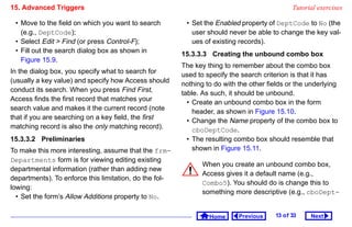 15. Advanced Triggers                                                                         Tutorial exercises

 • Move to the field on which you want to search         • Set the Enabled property of DeptCode to No (the
   (e.g., DeptCode);                                       user should never be able to change the key val-
 • Select Edit  Find (or press Control-F);                ues of existing records).
 • Fill out the search dialog box as shown in           15.3.3.3 Creating the unbound combo box
   Figure 15.9.
                                                        The key thing to remember about the combo box
In the dialog box, you specify what to search for       used to specify the search criterion is that it has
(usually a key value) and specify how Access should     nothing to do with the other fields or the underlying
conduct its search. When you press Find First,          table. As such, it should be unbound.
Access finds the first record that matches your           • Create an unbound combo box in the form
search value and makes it the current record (note          header, as shown in Figure 15.10.
that if you are searching on a key field, the first       • Change the Name property of the combo box to
matching record is also the only matching record).          cboDeptCode.
15.3.3.2 Preliminaries                                    • The resulting combo box should resemble that
To make this more interesting, assume that the frm-         shown in Figure 15.11.
Departments form is for viewing editing existing
                                                               When you create an unbound combo box,
departmental information (rather than adding new
                                                               Access gives it a default name (e.g.,
departments). To enforce this limitation, do the fol-
                                                               Combo5). You should do is change this to
lowing:
                                                               something more descriptive (e.g., cboDept-
  • Set the form’s Allow Additions property to No.

                                                                 Home      Previous    13 o f 33    Next
 