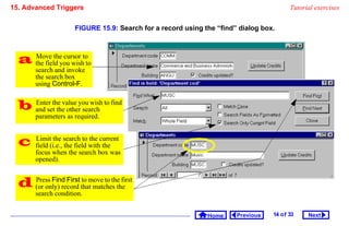 15. Advanced Triggers                                                                    Tutorial exercises


                      FIGURE 15.9: Search for a record using the “find” dialog box.



   the field you wishtoto
    Move the cursor

        search and invoke
        the search box
        using Control-F.


   and setthe value you wish to find
    Enter
             the other search
        parameters as required.


       Limit the search to the current
        field (i.e., the field with the
        focus when the search box was
        opened).


   (or only) record thatmove to the first
    Press Find First to
                          matches the
        search condition.


                                                              Home     Previous   14 o f 33    Next
 