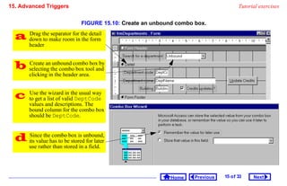 15. Advanced Triggers                                                                   Tutorial exercises


                                FIGURE 15.10: Create an unbound combo box.

   down themake roomfor the detail
    Drag
          to
             separator
                       in the form
        header


   selecting the combocombo boxand
    Create an unbound
                        box tool
                                 by

        clicking in the header area.


       Use the wizard in the usual way
        to get a list of valid DeptCode
        values and descriptions. The
        bound column for the combo box
        should be DeptCode.



   its value has to bebox is unbound,
    Since the combo
                        stored for later
        use rather than stored in a field.




                                                              Home    Previous   15 o f 33    Next
 