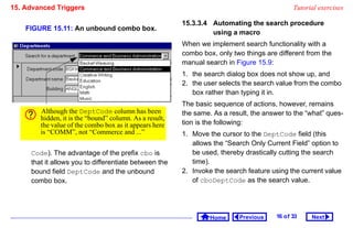 15. Advanced Triggers                                                                          Tutorial exercises

                                                         15.3.3.4 Automating the search procedure
    FIGURE 15.11: An unbound combo box.
                                                                  using a macro
                                                         When we implement search functionality with a
                                                         combo box, only two things are different from the
                                                         manual search in Figure 15.9:
                                                         1. the search dialog box does not show up, and
                                                         2. the user selects the search value from the combo
                                                            box rather than typing it in.
                                                         The basic sequence of actions, however, remains
        Although the DeptCode column has been            the same. As a result, the answer to the “what” ques-
        hidden, it is the “bound” column. As a result,
        the value of the combo box as it appears here    tion is the following:
        is “COMM”, not “Commerce and ...”                1. Move the cursor to the DeptCode field (this
                                                            allows the “Search Only Current Field” option to
     Code). The advantage of the prefix cbo is              be used, thereby drastically cutting the search
     that it allows you to differentiate between the        time).
     bound field DeptCode and the unbound                2. Invoke the search feature using the current value
     combo box.                                             of cboDeptCode as the search value.




                                                                  Home     Previous     16 o f 33    Next
 