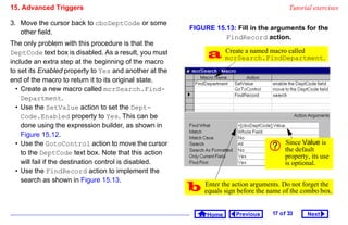 15. Advanced Triggers                                                                     Tutorial exercises

3. Move the cursor back to cboDeptCode or some
                                                        FIGURE 15.13: Fill in the arguments for the
   other field.
                                                                  FindRecord action.
The only problem with this procedure is that the
DeptCode text box is disabled. As a result, you must
include an extra step at the beginning of the macro
                                                               mcrSearch.FindDepartment.
                                                                Create a named macro called

to set its Enabled property to Yes and another at the
end of the macro to return it to its original state.
  • Create a new macro called mcrSearch.Find-
    Department.
  • Use the SetValue action to set the Dept-
    Code.Enabled property to Yes. This can be
    done using the expression builder, as shown in
    Figure 15.12.
  • Use the GotoControl action to move the cursor                                       Since Value is
                                                                                        the default
    to the DeptCode text box. Note that this action                                     property, its use
    will fail if the destination control is disabled.                                   is optional.
  • Use the FindRecord action to implement the
    search as shown in Figure 15.13.
                                                         equalsthe action arguments. Dothe combo box.
                                                          Enter
                                                                 sign before the name of
                                                                                         not forget the



                                                              Home     Previous    17 o f 33    Next
 