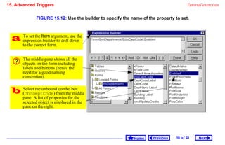 15. Advanced Triggers                                                                  Tutorial exercises


              FIGURE 15.12: Use the builder to specify the name of the property to set.



   expressionItem argument, down
    To set the
               builder to drill
                                use the

       to the correct form.


       The middle pane shows all the
       objects on the form including
       labels and buttons (hence the
       need for a good naming
       convention).


   (cboDeptCode) from thebox
    Select the unbound combo
                             middle
       pane. A list of properties for the
       selected object is displayed in the
       pane on the right.




                                                            Home     Previous   18 o f 33    Next
 