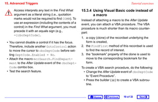 15. Advanced Triggers                                                                       Tutorial exercises

      Access interprets any text in the Find What      15.3.4 Using Visual Basic code instead of
      argument as a literal string (i.e., quotation           a macro
      marks would not be required to find COMM). To    Instead of attaching a macro to the After Update
      use an expression (including the contents of a
                                                       event, you can attach a VBA procedure. The VBA
      control) in the Find What argument, you must
                                                       procedure is much shorter than its macro counter-
      precede it with an equals sign (e.g.,            part:
      =[cboDeptCode].
                                                       1. a copy (clone) of the recordset underlying the
 • You cannot disable a control if it has the focus.      form is created,
   Therefore, include another GotoControl action       2. the FindFirst method of this recordset is used
   to move the cursor to cboDeptCode before set-          to find the record of interest.
   ting DeptCode.Enabled = No.                         3. the “bookmark” property of the clone is used to
 • Attach the macro mcrSearch.FindDepart-                 move to the corresponding bookmark for the
   ment to the After Update event of the cboDept-         form.
   Code combo box.                                     To create a VBA search procedure, do the following:
 • Test the search feature.                             • Change the After Update event of cboDeptCode
                                                          to “Event Procedure”.
                                                        • Press the builder ( ) to create a VBA subrou-
                                                          tine.



                                                               Home      Previous    19 o f 33    Next
 