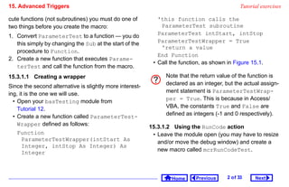 15. Advanced Triggers                                                                           Tutorial exercises

cute functions (not subroutines) you must do one of          'this function calls the
two things before you create the macro:                       ParameterTest subroutine
1. Convert ParameterTest to a function — you do              ParameterTest intStart, intStop
   this simply by changing the Sub at the start of the       ParameterTestWrapper = True
                                                              'return a value
   procedure to Function.
                                                             End Function
2. Create a new function that executes Parame-
                                                           • Call the function, as shown in Figure 15.1.
   terTest and call the function from the macro.
15.3.1.1 Creating a wrapper                                     Note that the return value of the function is
Since the second alternative is slightly more interest-         declared as an integer, but the actual assign-
ing, it is the one we will use.                                 ment statement is ParameterTestWrap-
  • Open your basTesting module from                            per = True. This is because in Access/
    Tutorial 12.                                                VBA, the constants True and False are
  • Create a new function called ParameterTest-                 defined as integers (-1 and 0 respectively).
    Wrapper defined as follows:                           15.3.1.2 Using the RunCode action
    Function                                               • Leave the module open (you may have to resize
      ParameterTestWrapper(intStart As                       and/or move the debug window) and create a
      Integer, intStop As Integer) As
                                                             new macro called mcrRunCodeTest.
      Integer



                                                                  Home      Previous     2 o f 33     Next
 