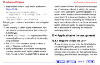 15. Advanced Triggers                                                              Application to the assignment

 • Enter the two lines of code below, as shown in          a non-human-readable data type and therefore is
   Figure 15.14.                                           not of much use unless it is used in the manner
   Me.RecordsetClone.FindFirst                             shown here. Setting the Bookmark property of a
      “DeptCode = ‘”  cboDeptCode  “'”                   record makes the record with that bookmark the
   Me.Bookmark =                                           current record. In the example above, the book-
      Me.RecordsetClone.Bookmark                           mark of the records underlying the form is set to
This program consists of a number of interesting ele-      equal the bookmark of the clone. Since the clone
ments:                                                     had its bookmark set by the search procedure,
 • The property Me refers to the current form. You         this is equivalent to searching the recordset
   can use the form's actual name, but Me is much          underlying the form.
   faster to type.
 • A form’s RecordsetClone property provides a           15.4 Application to the assignment
   means of referencing a copy of the form's under-
   lying recordset.                                      15.4.1 Triggers to help the user
 • The FindFirst method is straightforward. It            • Create a trigger on your order form that sets the
   acts, in this case, on the clone.                        actual selling price of a product to its default
 • Every recordset has a bookmark property that             price. This allows the user to accept the default
   uniquely identifies each record. A bookmark is           price or enter a new price for that particular trans-
   like a “record number”, except that it is stored as      action (e.g., the item could be damaged). You will


                                                                  Home      Previous     20 o f 33   Next
 