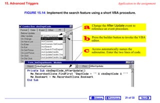15. Advanced Triggers                                                      Application to the assignment


            FIGURE 15.14: Implement the search feature using a short VBA procedure.



                                                  referencethe After Update event to
                                                   Change
                                                              an event procedure.


                                                  editor.the builder button to invoke the VBA
                                                   Press



                                                     Access automatically names the
                                                      subroutine. Enter the two lines of code.




                                                         Home      Previous      21 o f 33       Next
 