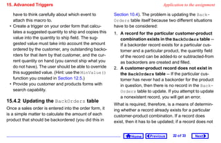 15. Advanced Triggers                                                             Application to the assignment

   have to think carefully about which event to         Section 10.4). The problem is updating the Back-
   attach this macro to.                                Orders table itself because two different situations
 • Create a trigger on your order form that calcu-      have to be considered:
   lates a suggested quantity to ship and copies this   1. A record for the particular customer-product
   value into the quantity to ship field. The sug-         combination exists in the BackOrders table --
   gested value must take into account the amount          If a backorder record exists for a particular cus-
   ordered by the customer, any outstanding backo-         tomer and a particular product, the quantity field
   rders for that item by that customer, and the cur-      of the record can be added-to or subtracted-from
   rent quantity on hand (you cannot ship what you         as backorders are created and filled.
   do not have). The user should be able to override    2. A customer-product record does not exist in
   this suggested value. (Hint: use the MinValue()         the BackOrders table -- If the particular cus-
   function you created in Section 12.5.)                  tomer has never had a backorder for the product
 • Provide you customer and products forms with            in question, then there is no record in the Back-
   search capability.                                      Orders table to update. If you attempt to update
                                                           a nonexistent record, you will get an error.
15.4.2 Updating the BackOrders table
                                                        What is required, therefore, is a means of determin-
Once a sales order is entered into the order form, it   ing whether a record already exists for a particular
is a simple matter to calculate the amount of each      customer-product combination. If a record does
product that should be backordered (you did this in     exist, then it has to be updated; if a record does not


                                                                 Home      Previous     22 o f 33   Next
 