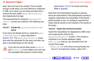 15. Advanced Triggers                                                             Application to the assignment

exist, then one has to be created. This is simple             (see Section 15.3.2.4 to review renaming
enough to talk about, but more difficult to implement         fields in queries).
in VBA. As a result, you are being provided with a
shortcut function called UpdateBackOrders()             Note that if the backordered quantity is positive,
that implements this logic.                             items are backordered. If the backordered quantity is
                                                        negative, backorders are being filled. If the backor-
The requirements for using the UpdateBackO-
                                                        dered quantity is zero, no change is required and
rders() function are outlined in the following sec-
                                                        these records should no be included in the results of
tions:
                                                        the query.
15.4.2.1 Create the pqryItemsToBackOrder
                                                        15.4.2.2 Import the shortcut function
         query
                                                        Import the Visual Basic for Applications (VBA) mod-
If you have not already done so, create the pqry-
                                                        ule containing the code for the
ItemsToBackOrder query described in
                                                        UpdateBackOrders() function. This module is
Section 10.4. The UpdateBackOrders() proce-
                                                        contained in an Access database called
dure sets the parameter for the query and then cre-
                                                        BOSC_Vx.mdb that you can download from the
ates a recordset based on the results.
                                                        course home page.
      If you did not use the field names OrderID,         • BOSC_V2.mdb is for those running Access ver-
      and ProductID in your tables, you must use            sion 2.0. To import the module, select File 
      the calculated field syntax to rename them


                                                                 Home      Previous    23 o f 33   Next
 
