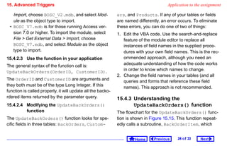 15. Advanced Triggers                                                                  Application to the assignment

   Import, choose BOSC_V2.mdb, and select Mod-               ers, and Products. If any of your tables or fields
   ule as the object type to import.                         are named differently, an error occurs. To eliminate
 • BOSC_V7.mdb is for those running Access ver-              these errors, you can do one of two of things:
   sion 7.0 or higher. To import the module, select          1. Edit the VBA code. Use the search-and-replace
   File  Get External Data  Import, choose                    feature of the module editor to replace all
   BOSC_V7.mdb, and select Module as the object                 instances of field names in the supplied proce-
   type to import.                                              dures with your own field names. This is the rec-
15.4.2.3 Use the function in your application                   ommended approach, although you need an
                                                                adequate understanding of how the code works
The general syntax of the function call is:
                                                                in order to know which names to change.
UpdateBackOrders(OrderID, CustomerID).
                                                             2. Change the field names in your tables (and all
The OrderID and CustomerID are arguments and                    queries and forms that reference these field
they both must be of the type Long Integer. If this             names). This approach is not recommended.
function is called properly, it will update all the backo-
rdered items returned by the parameter query.                15.4.3 Understanding the
15.4.2.4 Modifying the UpdateBackOrders()                           UpdateBackOrders() function
         function                                            The flowchart for the UpdateBackOrders() func-
The UpdateBackOrders() function looks for spe-               tion is shown in Figure 15.15. This function repeat-
cific fields in three tables: BackOrders, Custom-            edly calls a subroutine, BackOrderItem, which


                                                                      Home      Previous    24 o f 33   Next
 
