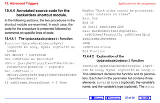 15. Advanced Triggers                                                           Application to the assignment

15.4.4 Annotated source code for the                   MsgBox “Back order cannot be processed:
       backorders shortcut module.                      order contains no items”
                                                       Exit Sub
In the following sections, the two procedures in the
                                                       End If
shortcut module are examined. In each case, the
                                                       Do Until rsBOItems.EOF
code for the procedure is presented followed by
                                                       Call BackOrderItem(lngCustID,
comments on specific lines of code.
                                                        rsBOItems!ProductID, rsBOItems!Qty)
15.4.4.1 The UpdateBackOrders() function               rsBOItems.MoveNext
Function UpdateBackOrders(ByVal                        Loop
 lngOrdID As Long, ByVal lngCustID As                  rsBOItems.Close
 Long)                                                 End Function
Set dbCurr = CurrentDb
                                                       15.4.4.2 Explanation of the
Dim rsBOItems As Recordset
                                                                UpdateBackOrders() function
dbCurr.QueryDefs!pqryItemsToBackOrder.
 Parameters!pOrderID = lngOrdID                        Function UpdateBackOrders(ByVal lngOr-
Set rsBOItems =                                        dID As Long, ByVal lngCustID As Long) —
 dbCurr.QueryDefs!pqryItemsToBackOrder                 This statement declares the function and its parame-
 .OpenRecordset()                                      ters. Each item in the parameter list contains three
If rsBOItems.RecordCount = 0 Then                      elements: ByVal or ByRef (optional), the variable's
                                                       name, and the variable's type (optional). The ByVal


                                                                Home     Previous    27 o f 33   Next
 